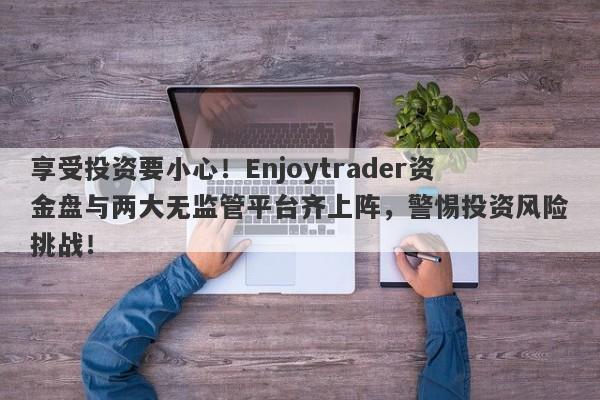 享受投资要小心！Enjoytrader资金盘与两大无监管平台齐上阵，警惕投资风险挑战！