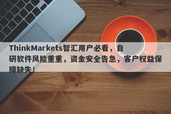 ThinkMarkets智汇用户必看，自研软件风险重重，资金安全告急，客户权益保障缺失！