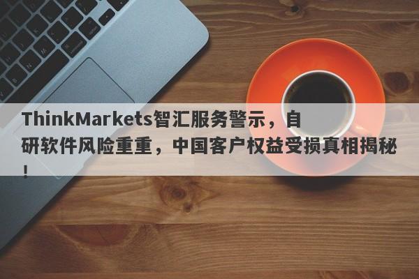 ThinkMarkets智汇服务警示，自研软件风险重重，中国客户权益受损真相揭秘！