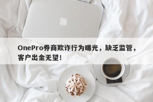 OnePro券商欺诈行为曝光，缺乏监管，客户出金无望！