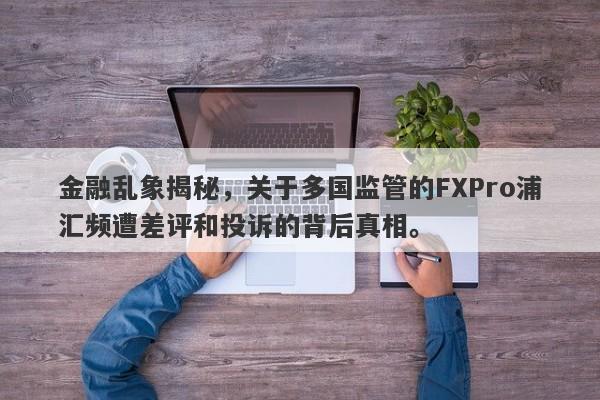 金融乱象揭秘，关于多国监管的FXPro浦汇频遭差评和投诉的背后真相。