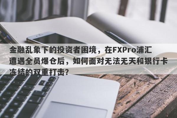 金融乱象下的投资者困境，在FXPro浦汇遭遇全员爆仓后，如何面对无法无天和银行卡冻结的双重打击？