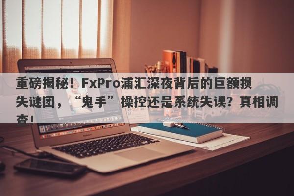 重磅揭秘！FxPro浦汇深夜背后的巨额损失谜团，“鬼手”操控还是系统失误？真相调查！