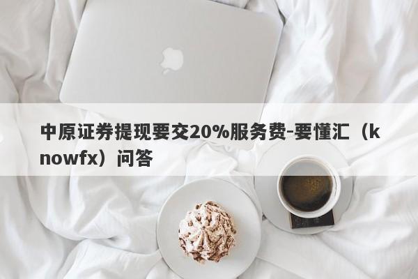 中原证券提现要交20%服务费-要懂汇（knowfx）问答