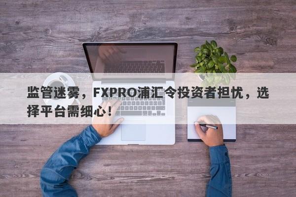 监管迷雾，FXPRO浦汇令投资者担忧，选择平台需细心！