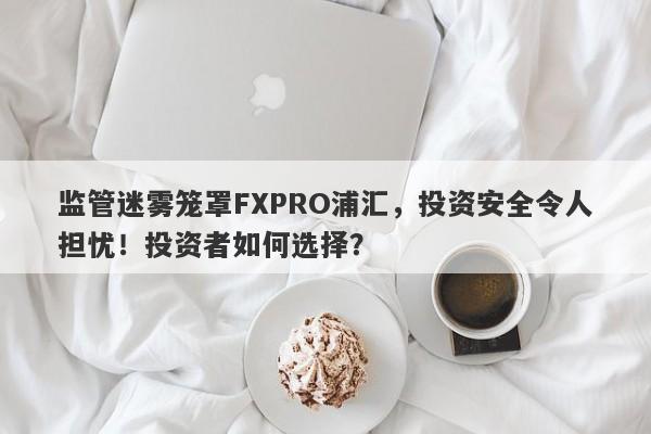 监管迷雾笼罩FXPRO浦汇，投资安全令人担忧！投资者如何选择？