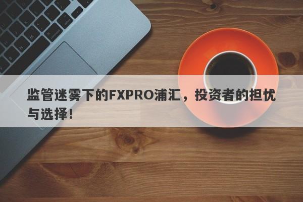 监管迷雾下的FXPRO浦汇，投资者的担忧与选择！