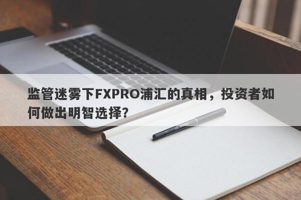 监管迷雾下FXPRO浦汇的真相，投资者如何做出明智选择？