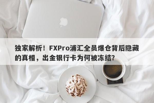 独家解析！FXPro浦汇全员爆仓背后隐藏的真相，出金银行卡为何被冻结？