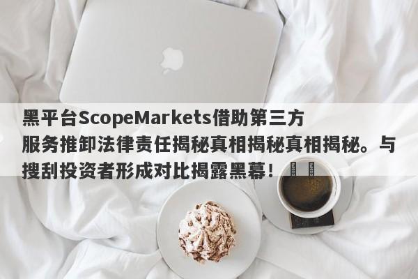 黑平台ScopeMarkets借助第三方服务推卸法律责任揭秘真相揭秘真相揭秘。与搜刮投资者形成对比揭露黑幕！​​