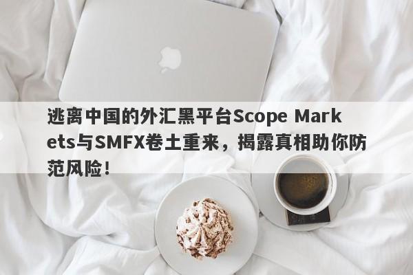 逃离中国的外汇黑平台Scope Markets与SMFX卷土重来，揭露真相助你防范风险！