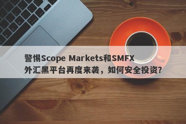 警惕Scope Markets和SMFX外汇黑平台再度来袭，如何安全投资？