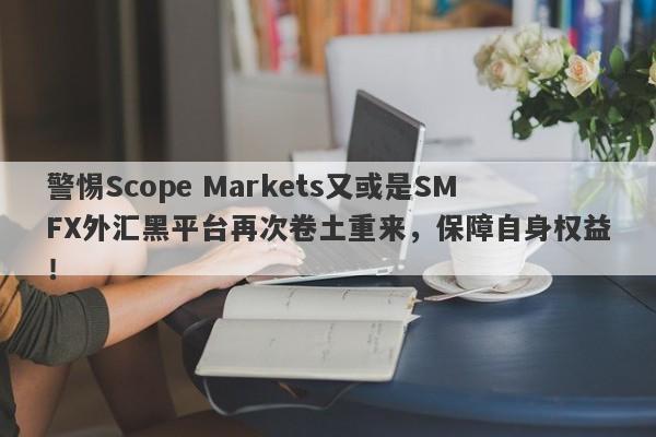 警惕Scope Markets又或是SMFX外汇黑平台再次卷土重来，保障自身权益！