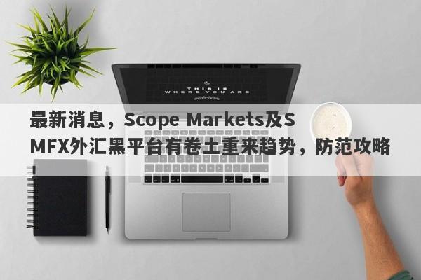 最新消息，Scope Markets及SMFX外汇黑平台有卷土重来趋势，防范攻略！