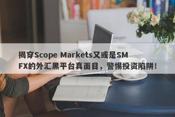 揭穿Scope Markets又或是SMFX的外汇黑平台真面目，警惕投资陷阱！