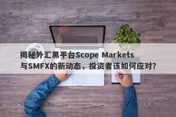 揭秘外汇黑平台Scope Markets与SMFX的新动态，投资者该如何应对？