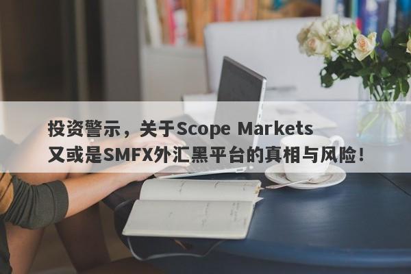 投资警示，关于Scope Markets又或是SMFX外汇黑平台的真相与风险！