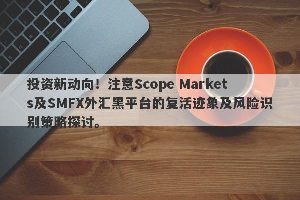 投资新动向！注意Scope Markets及SMFX外汇黑平台的复活迹象及风险识别策略探讨。