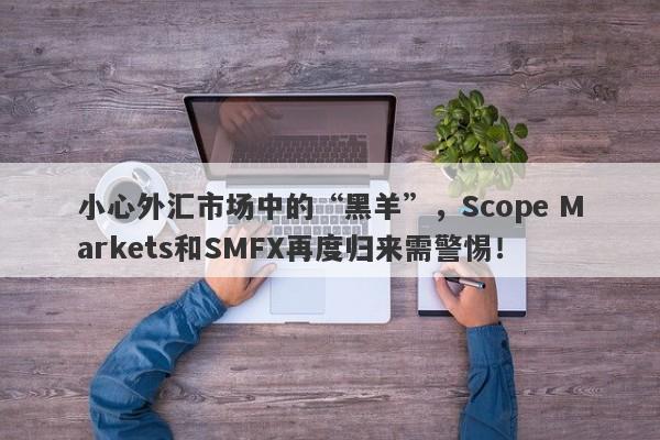 小心外汇市场中的“黑羊”，Scope Markets和SMFX再度归来需警惕！