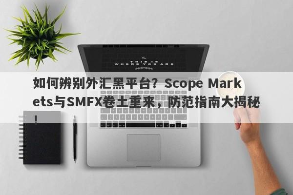 如何辨别外汇黑平台？Scope Markets与SMFX卷土重来，防范指南大揭秘！