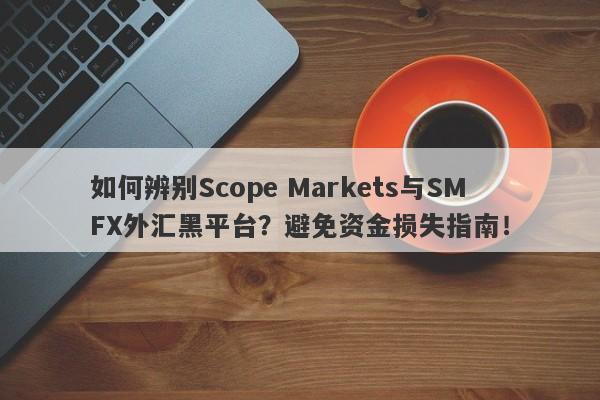 如何辨别Scope Markets与SMFX外汇黑平台？避免资金损失指南！