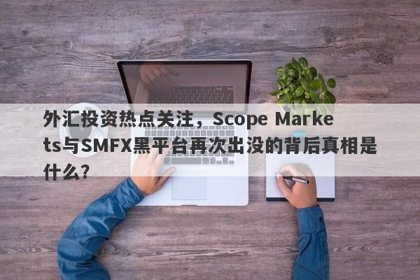 外汇投资热点关注，Scope Markets与SMFX黑平台再次出没的背后真相是什么？