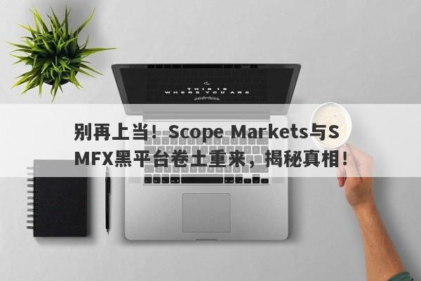 别再上当！Scope Markets与SMFX黑平台卷土重来，揭秘真相！