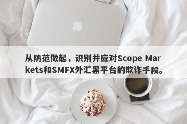 从防范做起，识别并应对Scope Markets和SMFX外汇黑平台的欺诈手段。