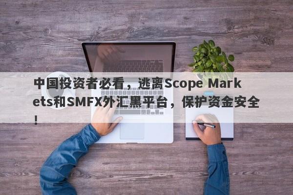 中国投资者必看，逃离Scope Markets和SMFX外汇黑平台，保护资金安全！