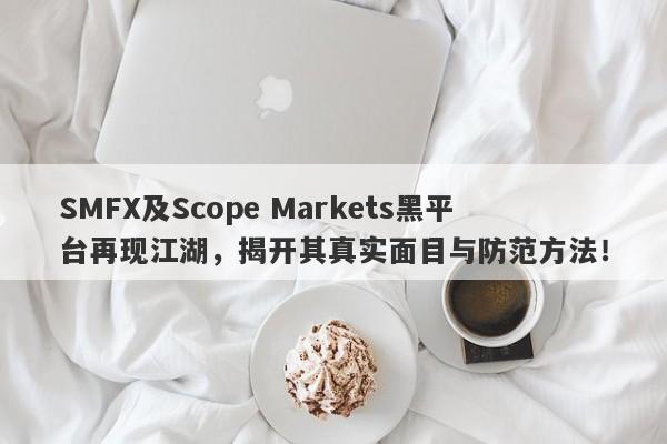 SMFX及Scope Markets黑平台再现江湖，揭开其真实面目与防范方法！