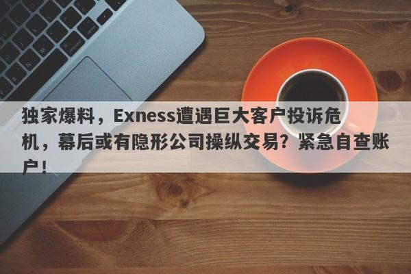 独家爆料，Exness遭遇巨大客户投诉危机，幕后或有隐形公司操纵交易？紧急自查账户！