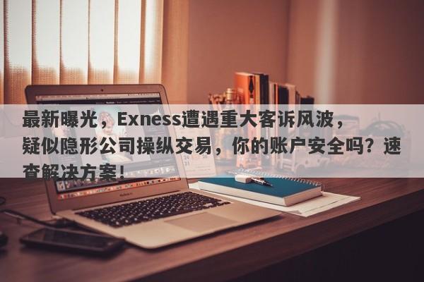 最新曝光，Exness遭遇重大客诉风波，疑似隐形公司操纵交易，你的账户安全吗？速查解决方案！