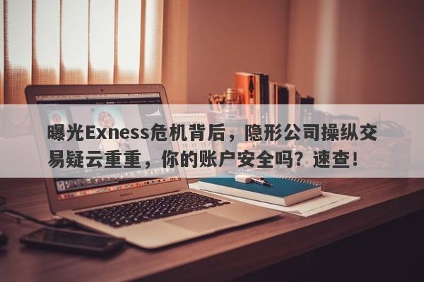 曝光Exness危机背后，隐形公司操纵交易疑云重重，你的账户安全吗？速查！