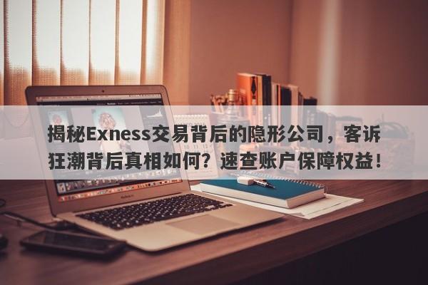 揭秘Exness交易背后的隐形公司，客诉狂潮背后真相如何？速查账户保障权益！