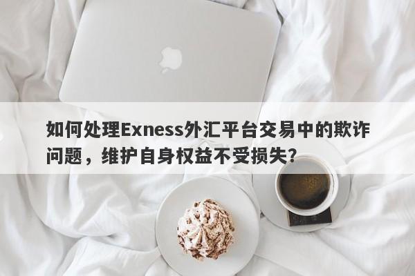 如何处理Exness外汇平台交易中的欺诈问题，维护自身权益不受损失？