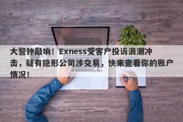 大警钟敲响！Exness受客户投诉浪潮冲击，疑有隐形公司涉交易，快来查看你的账户情况！