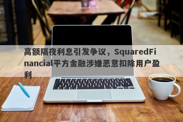 高额隔夜利息引发争议，SquaredFinancial平方金融涉嫌恶意扣除用户盈利