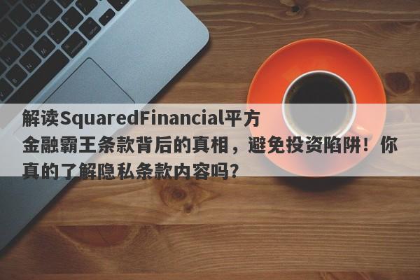 解读SquaredFinancial平方金融霸王条款背后的真相，避免投资陷阱！你真的了解隐私条款内容吗？