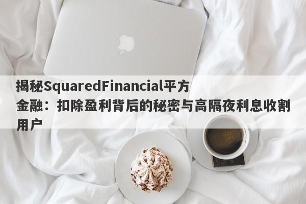 揭秘SquaredFinancial平方金融：扣除盈利背后的秘密与高隔夜利息收割用户