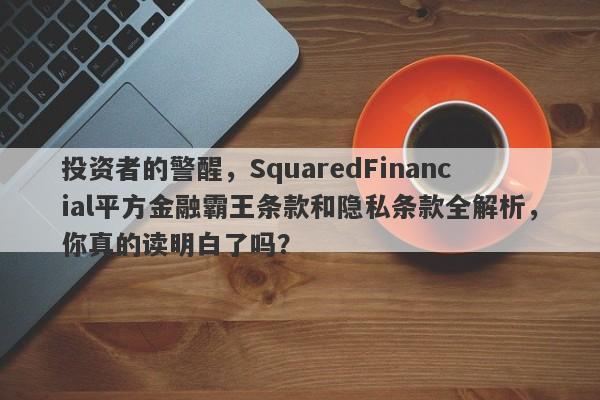 投资者的警醒，SquaredFinancial平方金融霸王条款和隐私条款全解析，你真的读明白了吗？