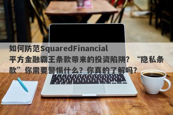 如何防范SquaredFinancial平方金融霸王条款带来的投资陷阱？“隐私条款”你需要警惕什么？你真的了解吗？