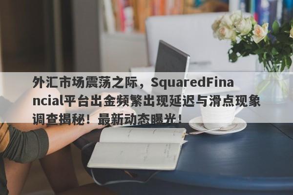 外汇市场震荡之际，SquaredFinancial平台出金频繁出现延迟与滑点现象调查揭秘！最新动态曝光！