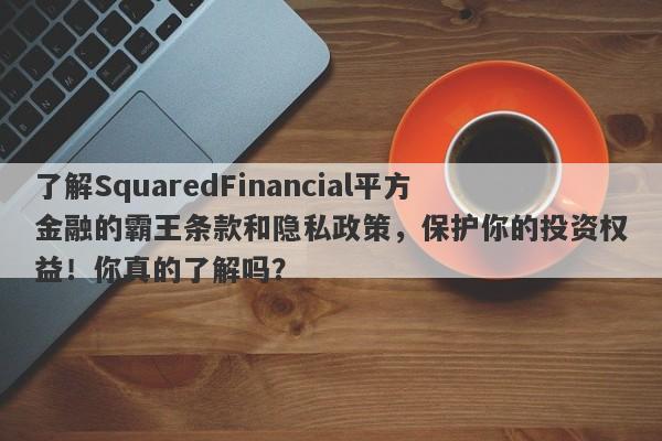 了解SquaredFinancial平方金融的霸王条款和隐私政策，保护你的投资权益！你真的了解吗？