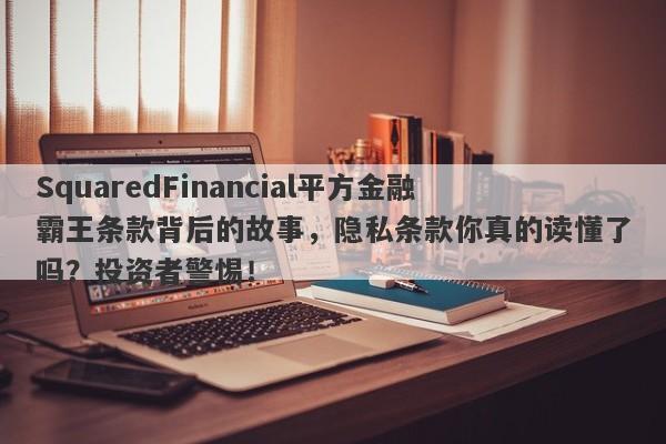 SquaredFinancial平方金融霸王条款背后的故事，隐私条款你真的读懂了吗？投资者警惕！