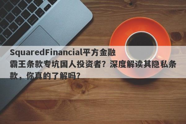 SquaredFinancial平方金融霸王条款专坑国人投资者？深度解读其隐私条款，你真的了解吗？