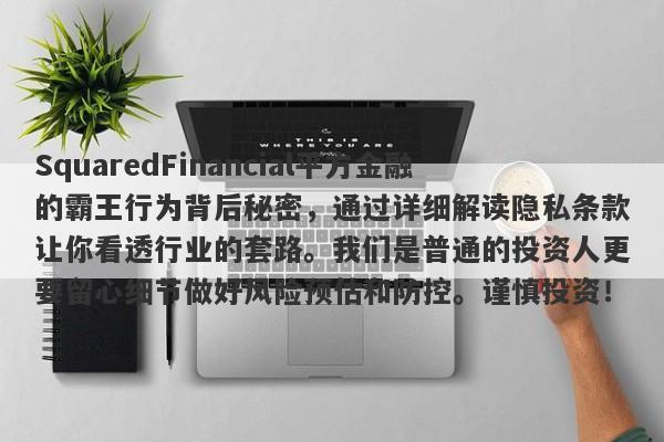 SquaredFinancial平方金融的霸王行为背后秘密，通过详细解读隐私条款让你看透行业的套路。我们是普通的投资人更要留心细节做好风险预估和防控。谨慎投资！