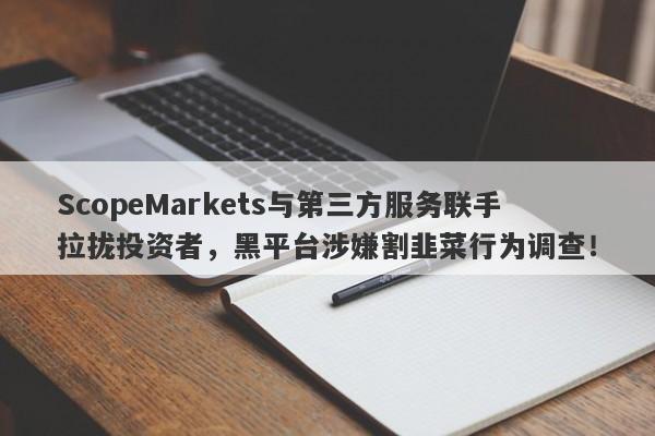 ScopeMarkets与第三方服务联手拉拢投资者，黑平台涉嫌割韭菜行为调查！