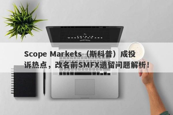 Scope Markets（斯科普）成投诉热点，改名前SMFX遗留问题解析！