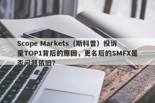 Scope Markets（斯科普）投诉量TOP1背后的原因，更名后的SMFX是否问题依旧？