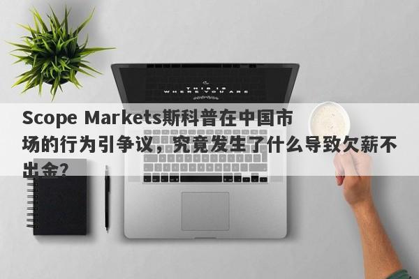 Scope Markets斯科普在中国市场的行为引争议，究竟发生了什么导致欠薪不出金？